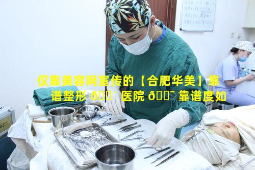 仅靠美容网宣传的【合肥华美】靠谱整形 🌴 医院 🐯 靠谱度如何验证